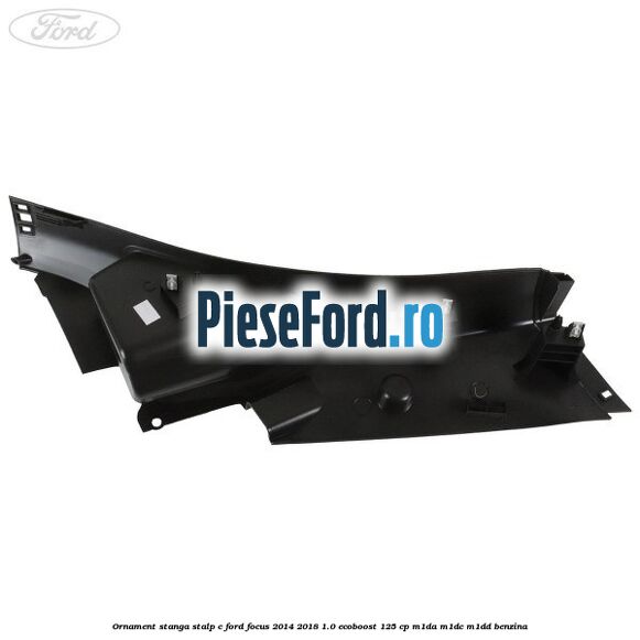 Ornament stanga stalp C Ford Focus 2014-2018 1.0 EcoBoost 125 cp M1DA, M1DC, M1DD benzina