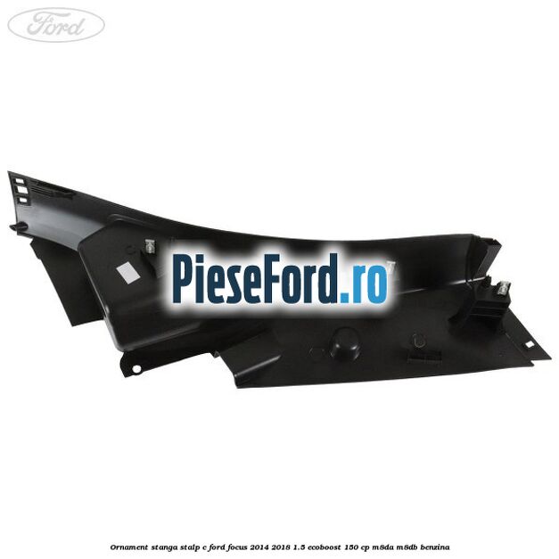 Ornament stanga stalp C Ford Focus 2014-2018 1.5 EcoBoost 150 cp M8DA, M8DB benzina