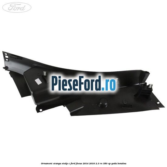 Ornament stanga stalp C Ford Focus 2014-2018 2.3 RS 350 cp YVDA benzina