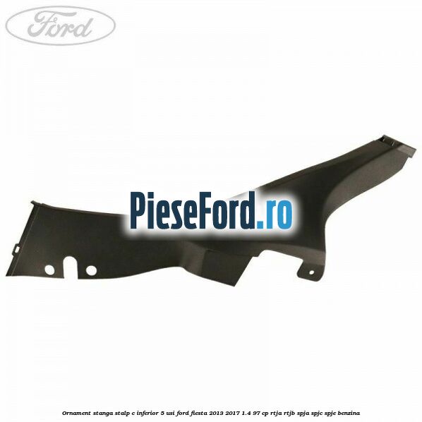 Ornament stanga stalp C inferior 5 usi Ford Fiesta 2013-2017 1.4 97 cp RTJA, RTJB, SPJA, SPJC, SPJE benzina
