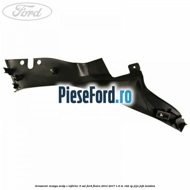 Ornament stanga stalp C inferior 5 usi Ford Fiesta 2013-2017 1.6 ST 182 cp JTJA, JTJB benzina