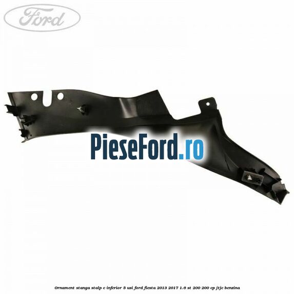 Ornament stanga stalp C inferior 5 usi Ford Fiesta 2013-2017 1.6 ST 200 200 cp JTJC benzina