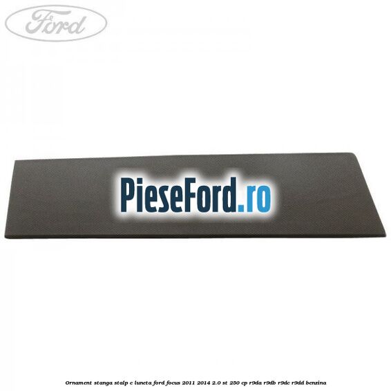 Ornament stanga stalp C luneta Ford Focus 2011-2014 2.0 ST 250 cp Ornament stanga stalp C luneta Ford Focus 2011-2014 2.0 ST 250 cp R9DA, R9DB, R9DC, R9DD benzina