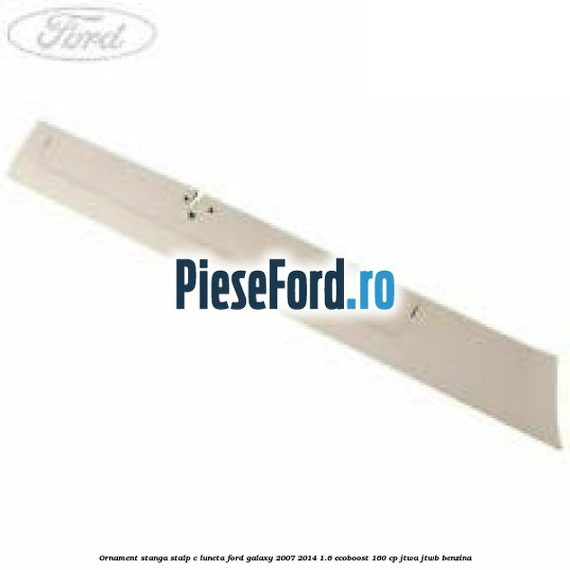 Ornament stanga stalp C luneta Ford Galaxy 2007-2014 1.6 EcoBoost 160 cp JTWA, JTWB benzina