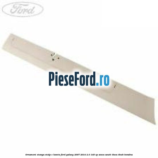 Ornament stanga stalp C luneta Ford Galaxy 2007-2014 2.0 145 cp AOWA, AOWB, TBWA, TBWB benzina