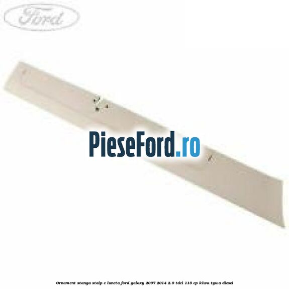 Ornament stanga stalp C luneta Ford Galaxy 2007-2014 2.0 TDCi 115 cp KLWA, TYWA diesel