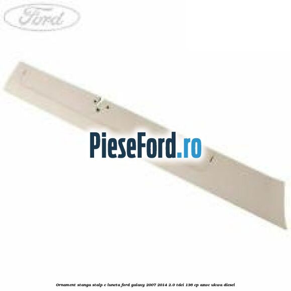 Ornament stanga stalp C luneta Ford Galaxy 2007-2014 2.0 TDCi 136 cp AZWC, UKWA diesel
