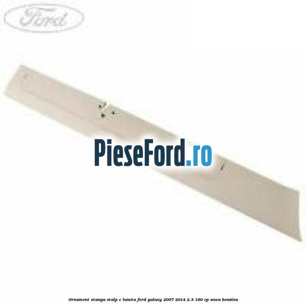Ornament stanga stalp C luneta Ford Galaxy 2007-2014 2.3 160 cp SEWA benzina