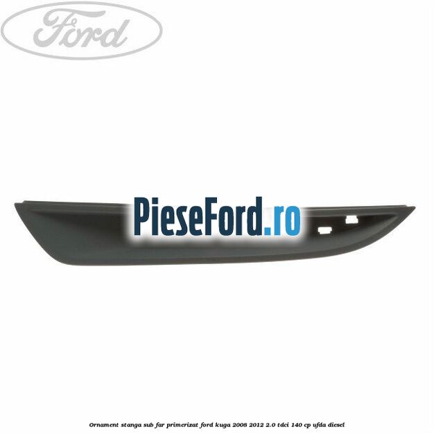 Ornament stanga sub far primerizat Ford Kuga 2008-2012 2.0 TDCI 140 cp UFDA diesel