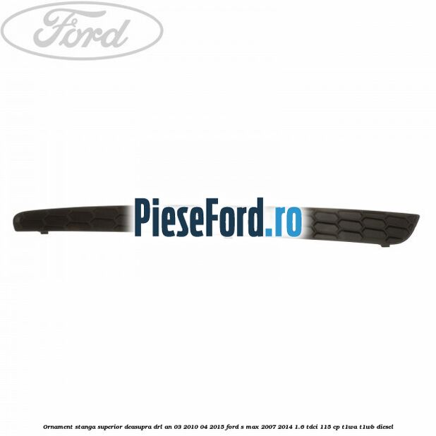 Ornament stanga superior deasupra DRL an 03/2010-04/2015 Ford S-Max 2007-2014 1.6 TDCi 115 cp T1WA, T1WB diesel