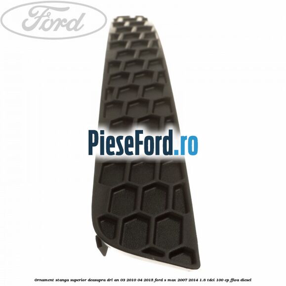 Ornament stanga superior deasupra DRL an 03/2010-04/2015 Ford S-Max 2007-2014 1.8 TDCi 100 cp FFWA diesel
