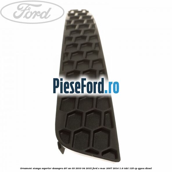 Ornament stanga superior deasupra DRL an 03/2010-04/2015 Ford S-Max 2007-2014 1.8 TDCi 125 cp Ornament stanga superior deasupra DRL an 03/2010-04/2015 Ford S-Max 2007-2014 1.8 TDCi 125 cp QYWA diesel