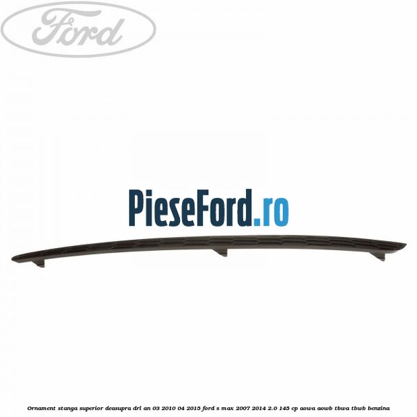 Ornament stanga superior deasupra DRL an 03/2010-04/2015 Ford S-Max 2007-2014 2.0 145 cp AOWA, AOWB, TBWA, TBWB benzina
