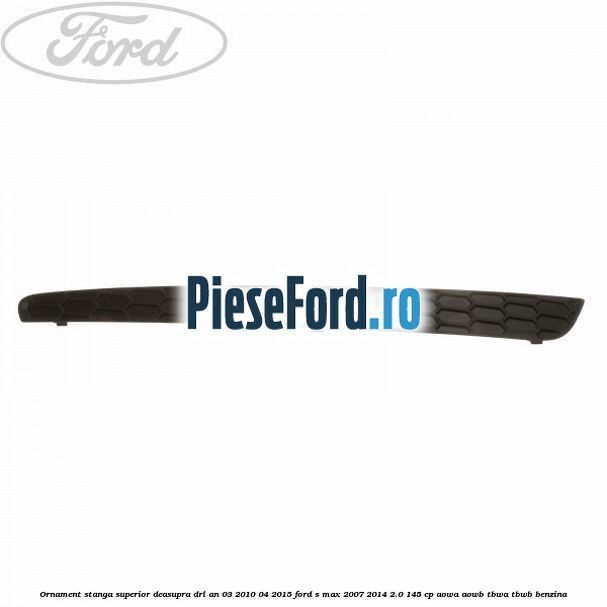 Ornament stanga superior deasupra DRL an 03/2010-04/2015 Ford S-Max 2007-2014 2.0 145 cp AOWA, AOWB, TBWA, TBWB benzina