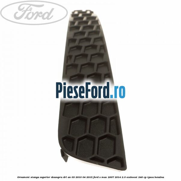 Ornament stanga superior deasupra DRL an 03/2010-04/2015 Ford S-Max 2007-2014 2.0 EcoBoost 240 cp TPWA benzina