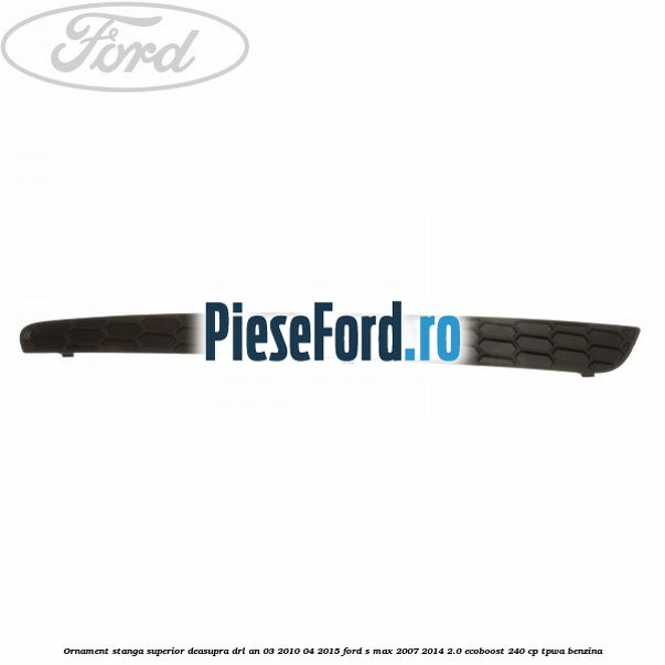Ornament stanga superior deasupra DRL an 03/2010-04/2015 Ford S-Max 2007-2014 2.0 EcoBoost 240 cp TPWA benzina
