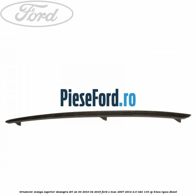 Ornament stanga superior deasupra DRL an 03/2010-04/2015 Ford S-Max 2007-2014 2.0 TDCi 115 cp KLWA, TYWA diesel