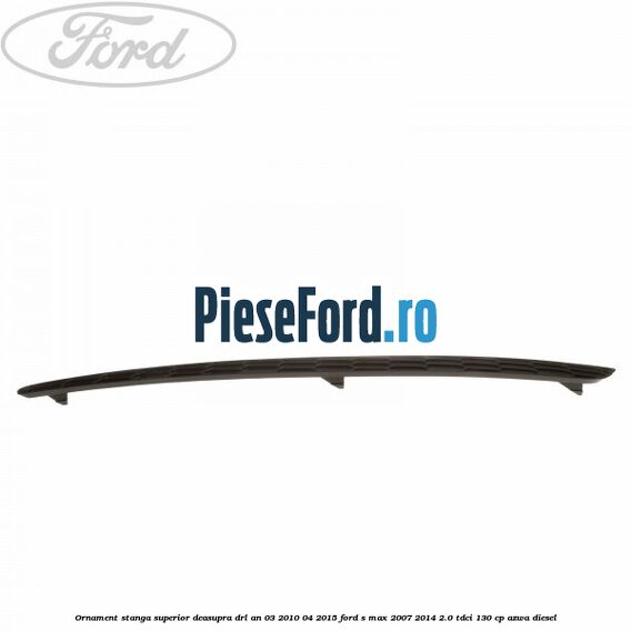 Ornament stanga superior deasupra DRL an 03/2010-04/2015 Ford S-Max 2007-2014 2.0 TDCi 130 cp AZWA diesel