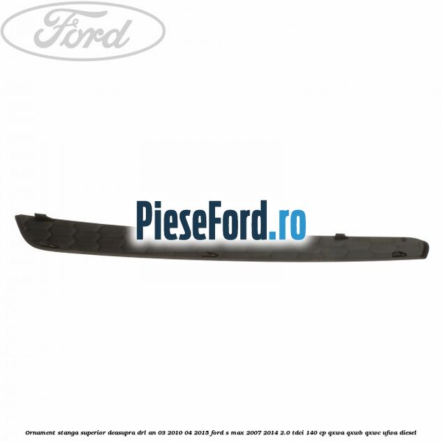 Ornament stanga superior deasupra DRL an 03/2010-04/2015 Ford S-Max 2007-2014 2.0 TDCi 140 cp QXWA, QXWB, QXWC, UFWA diesel