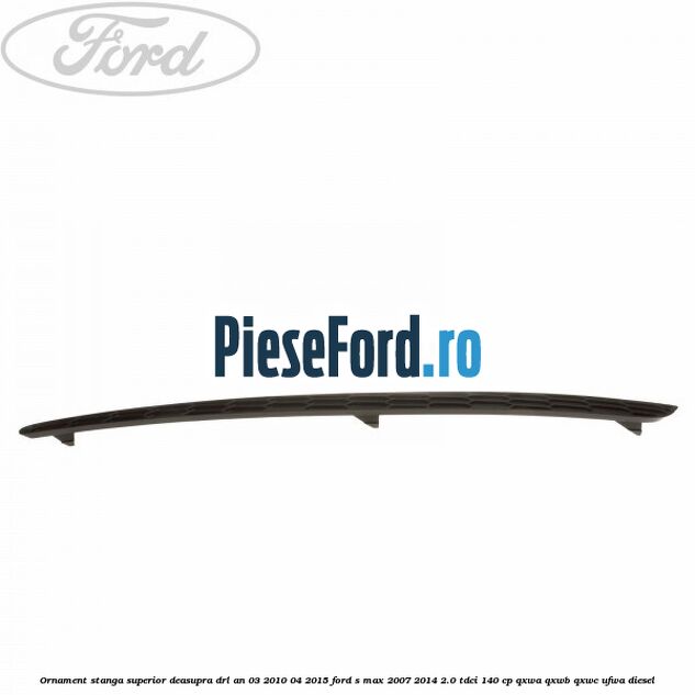 Ornament stanga superior deasupra DRL an 03/2010-04/2015 Ford S-Max 2007-2014 2.0 TDCi 140 cp QXWA, QXWB, QXWC, UFWA diesel