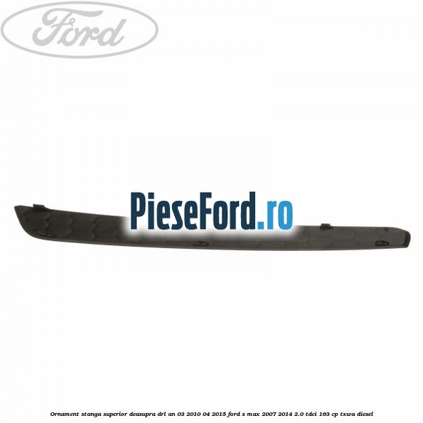 Ornament stanga superior deasupra DRL an 03/2010-04/2015 Ford S-Max 2007-2014 2.0 TDCi 163 cp TXWA diesel