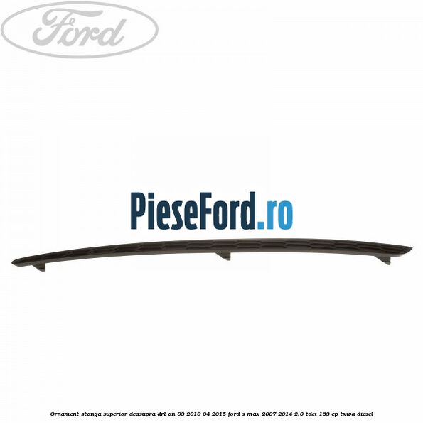 Ornament stanga superior deasupra DRL an 03/2010-04/2015 Ford S-Max 2007-2014 2.0 TDCi 163 cp TXWA diesel