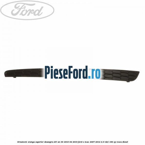 Ornament stanga superior deasupra DRL an 03/2010-04/2015 Ford S-Max 2007-2014 2.0 TDCi 163 cp TXWA diesel