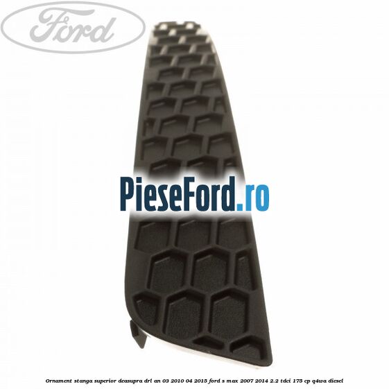 Ornament stanga superior deasupra DRL an 03/2010-04/2015 Ford S-Max 2007-2014 2.2 TDCi 175 cp Q4WA diesel