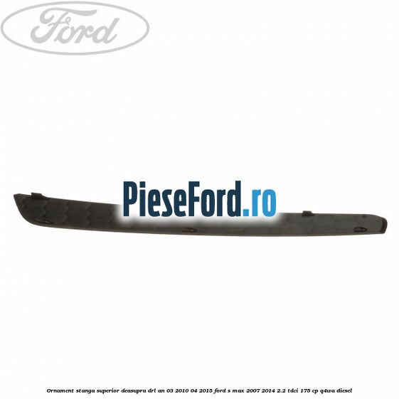 Ornament stanga superior deasupra DRL an 03/2010-04/2015 Ford S-Max 2007-2014 2.2 TDCi 175 cp Q4WA diesel