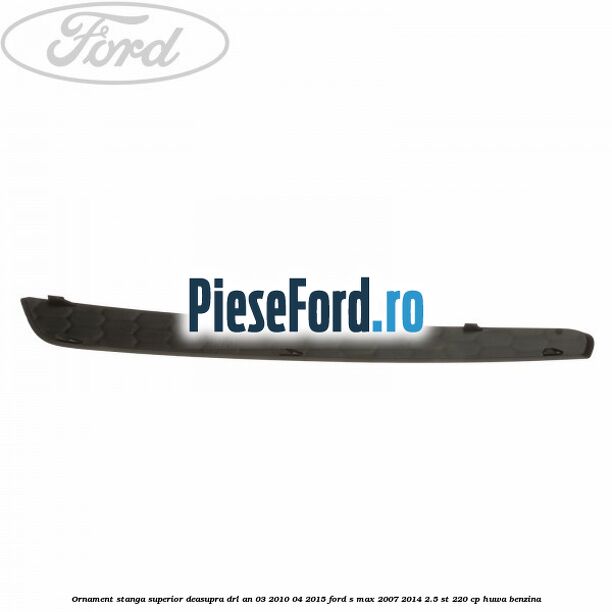 Ornament stanga superior deasupra DRL an 03/2010-04/2015 Ford S-Max 2007-2014 2.5 ST 220 cp Ornament stanga superior deasupra DRL an 03/2010-04/2015 Ford S-Max 2007-2014 2.5 ST 220 cp HUWA benzina