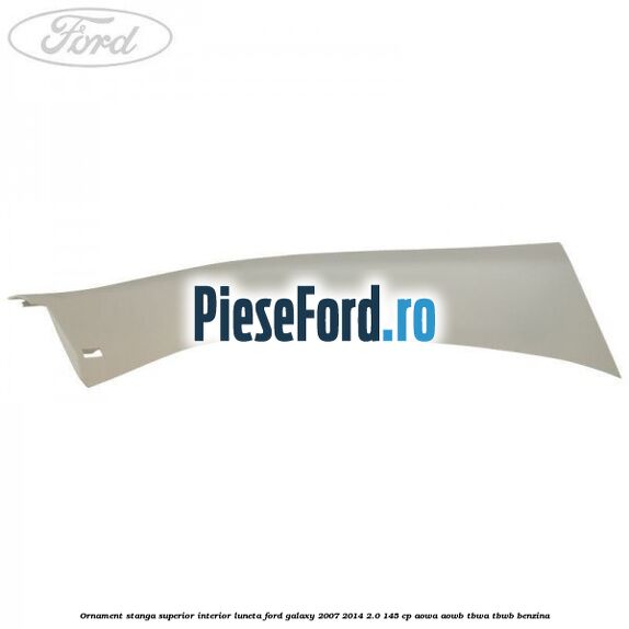 Ornament stanga superior interior luneta Ford Galaxy 2007-2014 2.0 145 cp AOWA, AOWB, TBWA, TBWB benzina