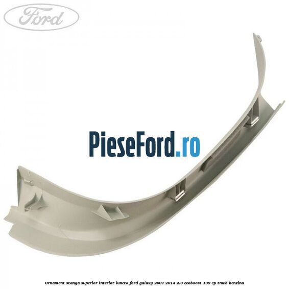 Ornament stanga superior interior luneta Ford Galaxy 2007-2014 2.0 EcoBoost 199 cp TNWB benzina