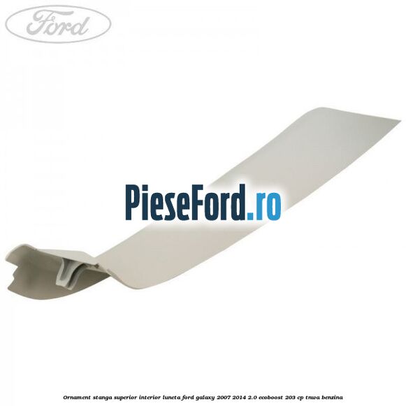 Ornament stanga superior interior luneta Ford Galaxy 2007-2014 2.0 EcoBoost 203 cp TNWA benzina