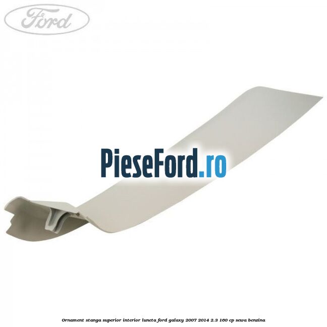Ornament stanga superior interior luneta Ford Galaxy 2007-2014 2.3 160 cp SEWA benzina