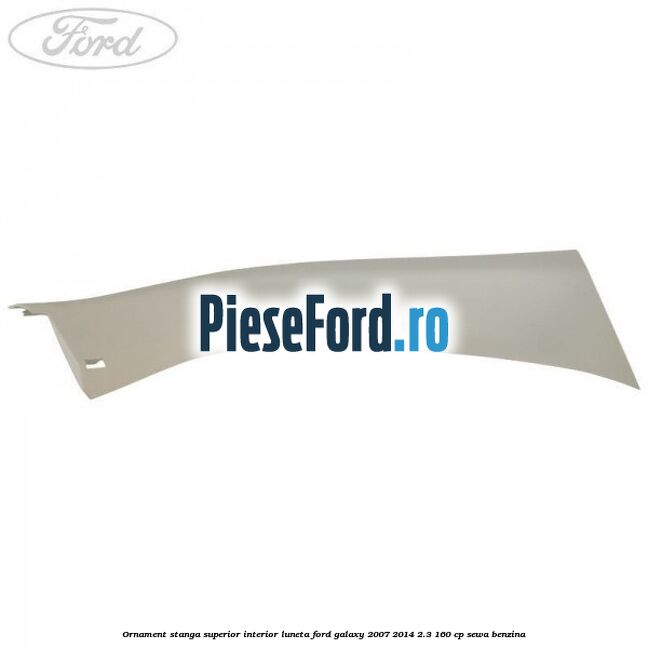 Ornament stanga superior interior luneta Ford Galaxy 2007-2014 2.3 160 cp SEWA benzina