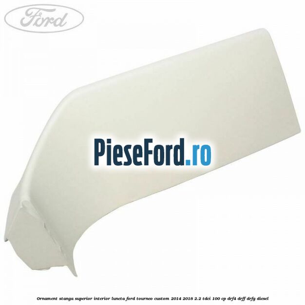 Ornament stanga superior interior luneta Ford Tourneo Custom 2014-2018 2.2 TDCi 100 cp DRF4, DRFF, DRFG diesel