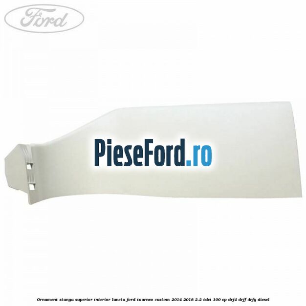 Ornament stanga superior interior luneta Ford Tourneo Custom 2014-2018 2.2 TDCi 100 cp DRF4, DRFF, DRFG diesel