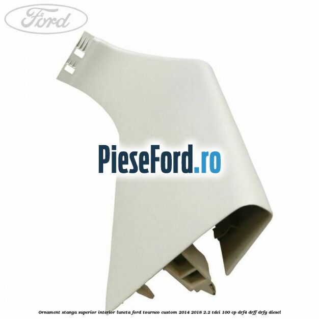Ornament stanga superior interior luneta Ford Tourneo Custom 2014-2018 2.2 TDCi 100 cp DRF4, DRFF, DRFG diesel