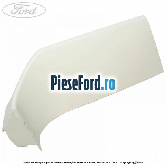 Ornament stanga superior interior luneta Ford Tourneo Custom 2014-2018 2.2 TDCi 125 cp CYF4, CYFF diesel