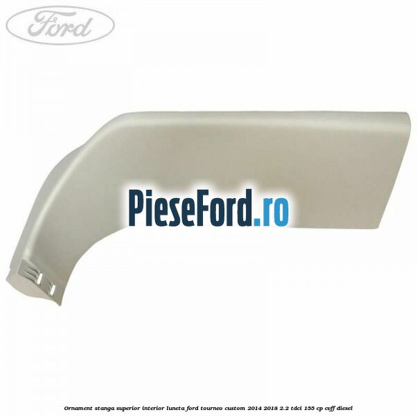 Ornament stanga superior interior luneta Ford Tourneo Custom 2014-2018 2.2 TDCi 155 cp CVFF diesel