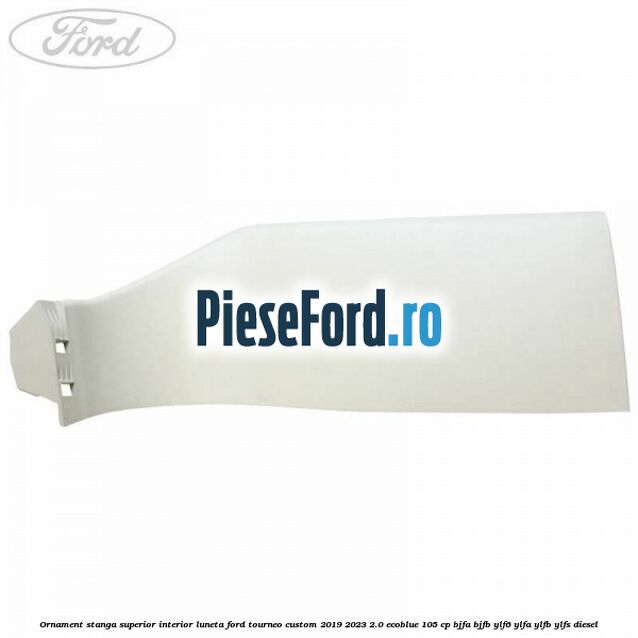 Ornament stanga superior interior luneta Ford Tourneo Custom 2019-2023 2.0 EcoBlue 105 cp BJFA, BJFB, YLF6, YLFA, YLFB, YLFS diesel
