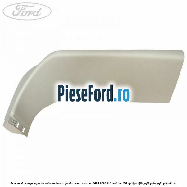 Ornament stanga superior interior luneta Ford Tourneo Custom 2019-2023 2.0 EcoBlue 170 cp BLFA, BLFB, YNF6, YNFA, YNFB, YNFS diesel