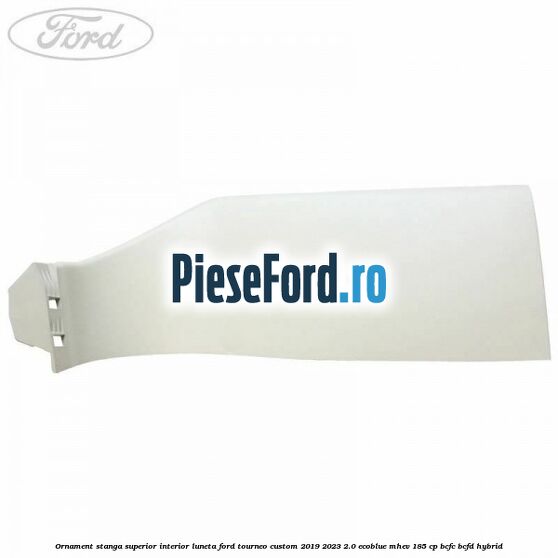 Ornament stanga superior interior luneta Ford Tourneo Custom 2019-2023 2.0 EcoBlue mHEV 185 cp BCFC, BCFD Hybrid
