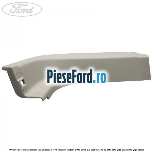 Ornament stanga superior usa culisanta Ford Tourneo Custom 2014-2018 2.0 EcoBlue 170 cp BLFA, BLFB, YNF6, YNFA, YNFB, YNFS diesel