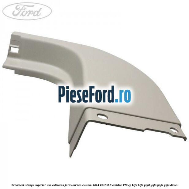 Ornament stanga superior usa culisanta Ford Tourneo Custom 2014-2018 2.0 EcoBlue 170 cp BLFA, BLFB, YNF6, YNFA, YNFB, YNFS diesel