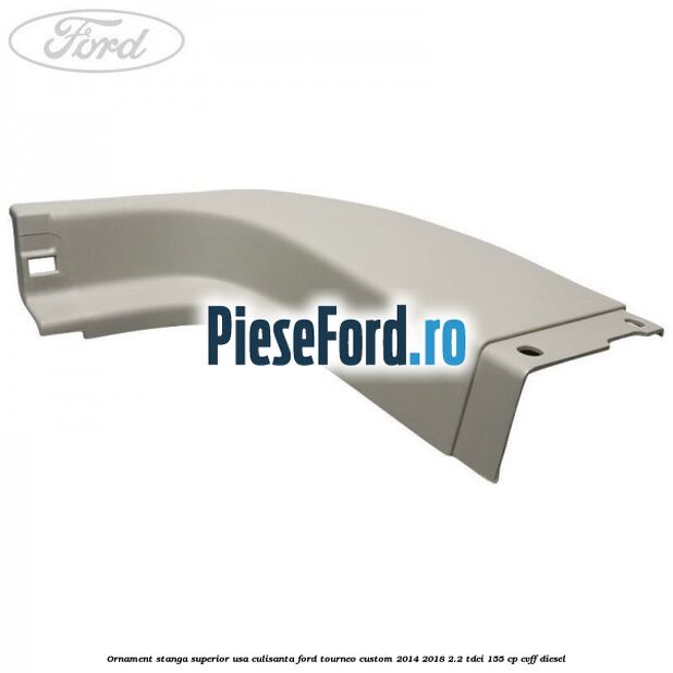 Ornament stanga superior usa culisanta Ford Tourneo Custom 2014-2018 2.2 TDCi 155 cp CVFF diesel