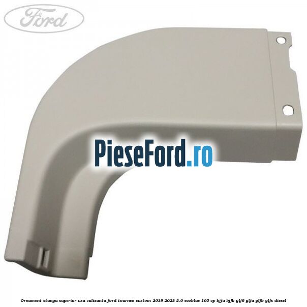 Ornament stanga superior usa culisanta Ford Tourneo Custom 2019-2023 2.0 EcoBlue 105 cp Ornament stanga superior usa culisanta Ford Tourneo Custom 2019-2023 2.0 EcoBlue 105 cp BJFA, BJFB, YLF6, YLFA, YLFB, YLFS diesel