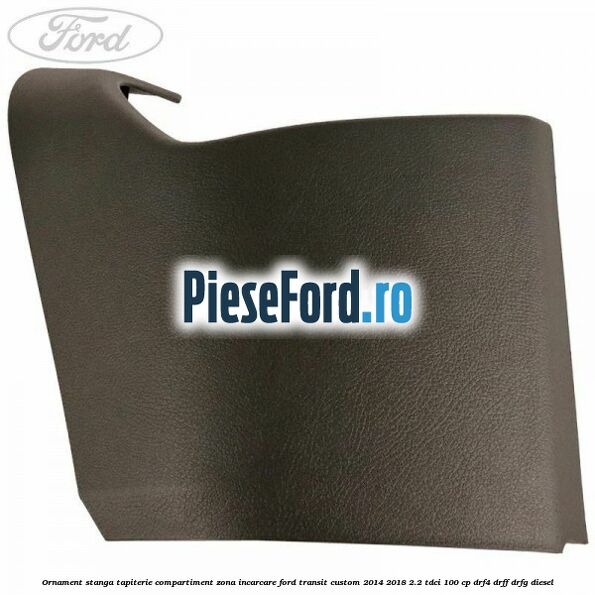 Ornament stanga tapiterie compartiment zona incarcare Ford Transit Custom 2014-2018 2.2 TDCi 100 cp DRF4, DRFF, DRFG diesel
