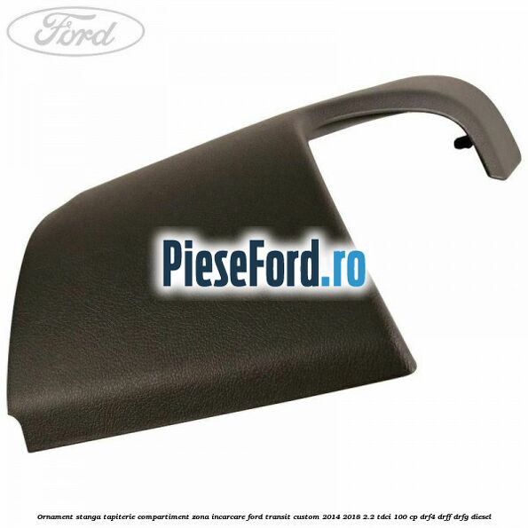 Ornament stanga tapiterie compartiment zona incarcare Ford Transit Custom 2014-2018 2.2 TDCi 100 cp DRF4, DRFF, DRFG diesel