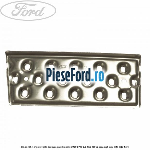 Ornament stanga treapta bara fata Ford Transit 2006-2014 2.2 TDCi 100 cp DRFA, DRFB, DRFC, DRFD, DRFE diesel